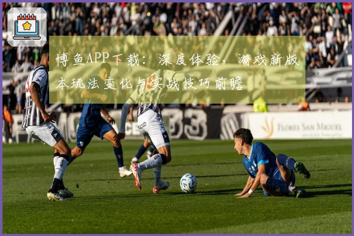 博鱼APP下载：深度体验，游戏新版本玩法变化与实战技巧前瞻