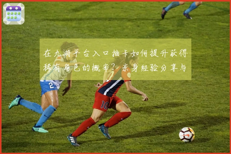 在九游平台入口抽卡如何提升获得稀有角色的概率？亲身经验分享与技巧推荐