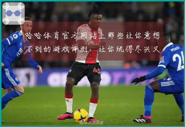 哈哈体育官方网站上那些让你意想不到的游戏评测，让你玩得尽兴又安心！