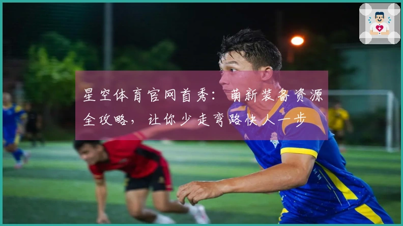 星空体育官网首秀：萌新装备资源全攻略，让你少走弯路快人一步