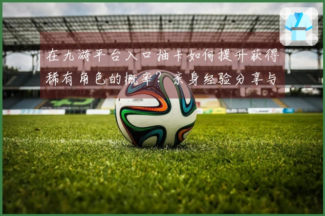 在九游平台入口抽卡如何提升获得稀有角色的概率？亲身经验分享与技巧推荐